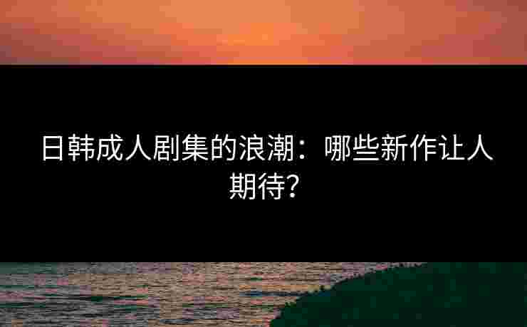 日韩成人剧集的浪潮：哪些新作让人期待？