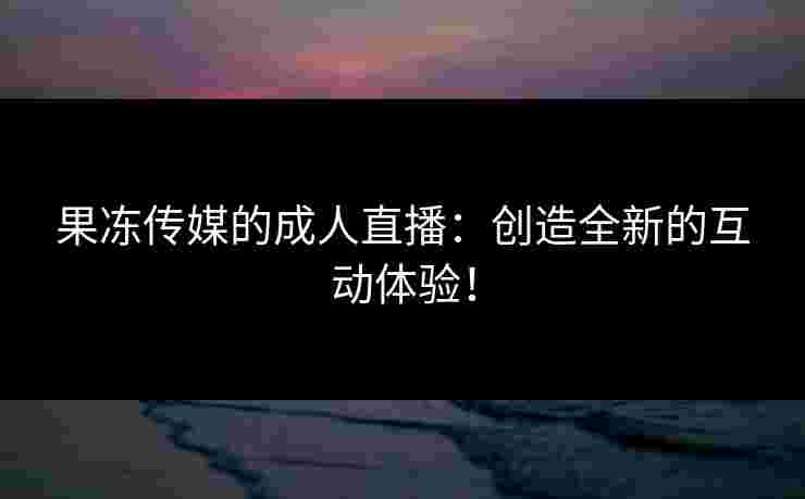 果冻传媒的成人直播：创造全新的互动体验！