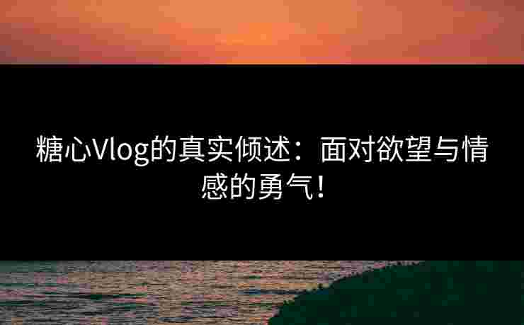 糖心Vlog的真实倾述：面对欲望与情感的勇气！