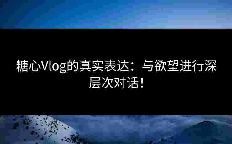 糖心Vlog的真实表达：与欲望进行深层次对话！