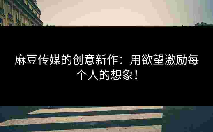 麻豆传媒的创意新作：用欲望激励每个人的想象！