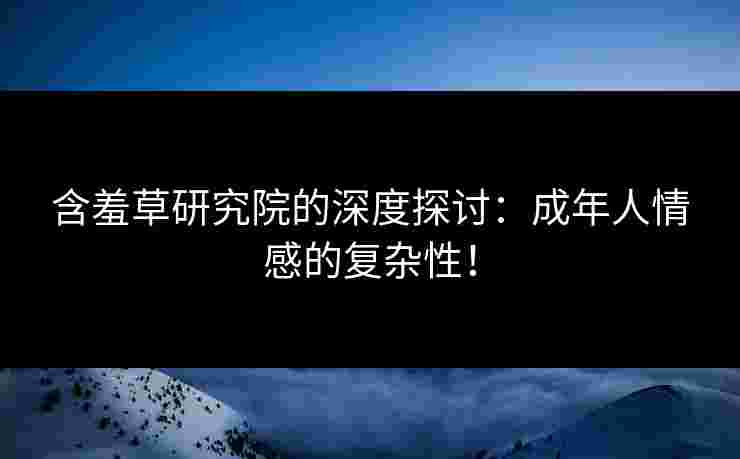 含羞草研究院的深度探讨：成年人情感的复杂性！