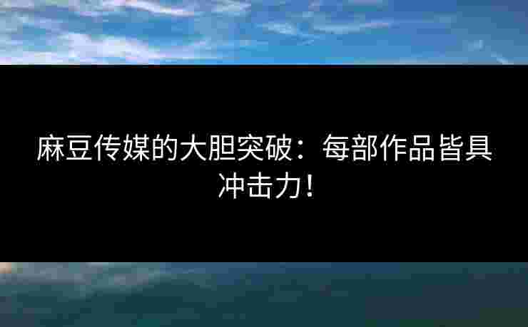 麻豆传媒的大胆突破：每部作品皆具冲击力！