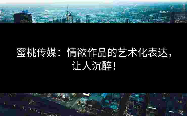 蜜桃传媒：情欲作品的艺术化表达，让人沉醉！