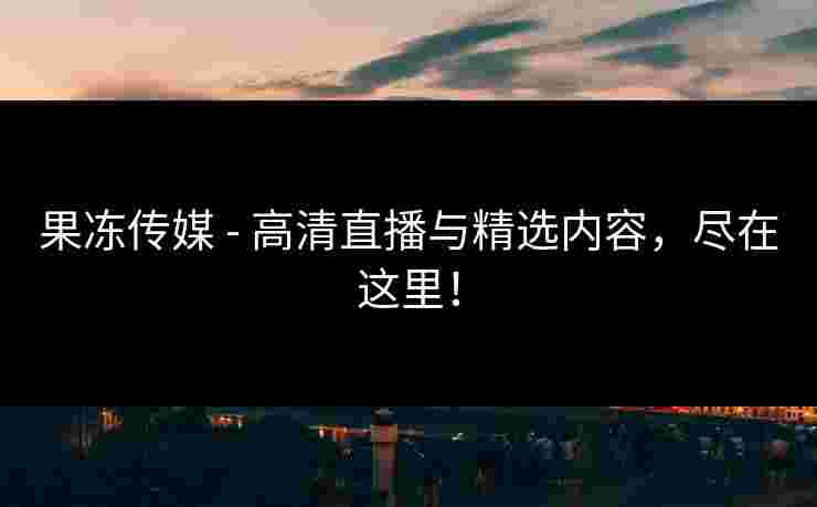 果冻传媒 - 高清直播与精选内容，尽在这里！