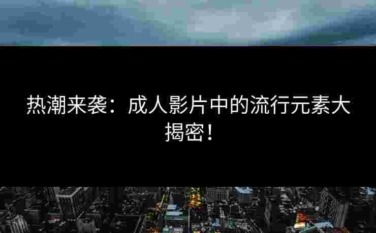 热潮来袭：成人影片中的流行元素大揭密！