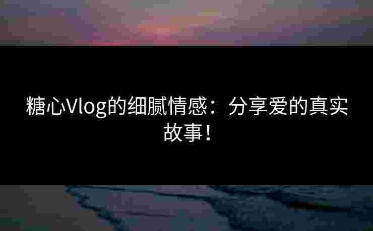 糖心Vlog的细腻情感：分享爱的真实故事！