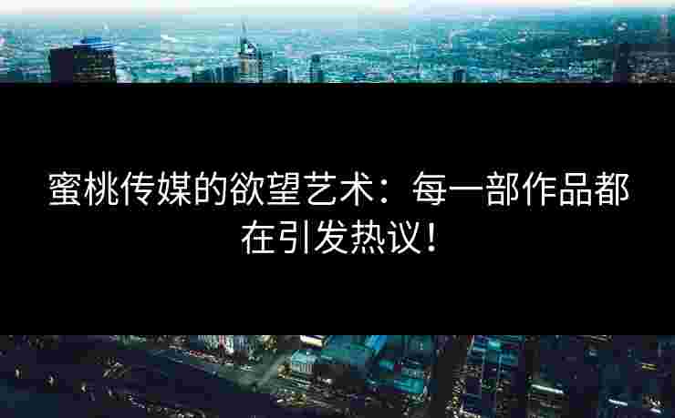 蜜桃传媒的欲望艺术：每一部作品都在引发热议！