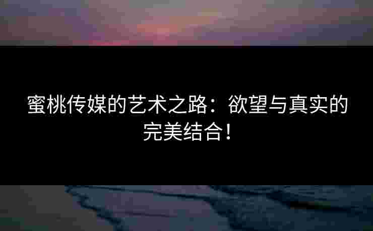 蜜桃传媒的艺术之路：欲望与真实的完美结合！