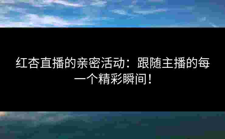 红杏直播的亲密活动：跟随主播的每一个精彩瞬间！
