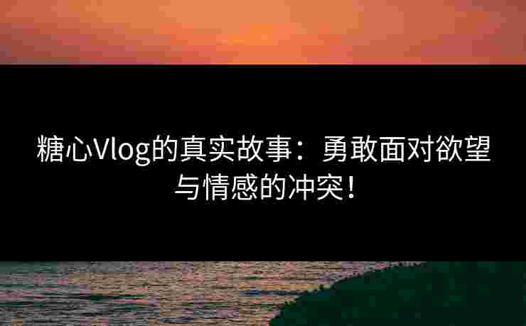 糖心Vlog的真实故事：勇敢面对欲望与情感的冲突！