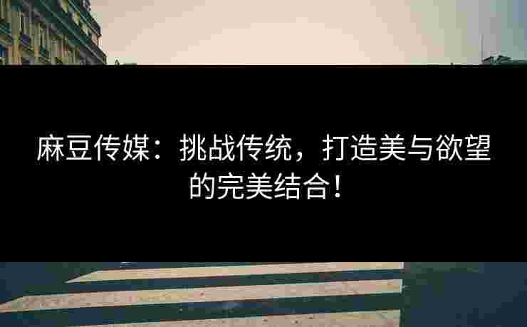 麻豆传媒：挑战传统，打造美与欲望的完美结合！