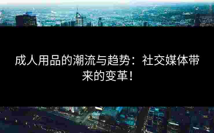 成人用品的潮流与趋势：社交媒体带来的变革！