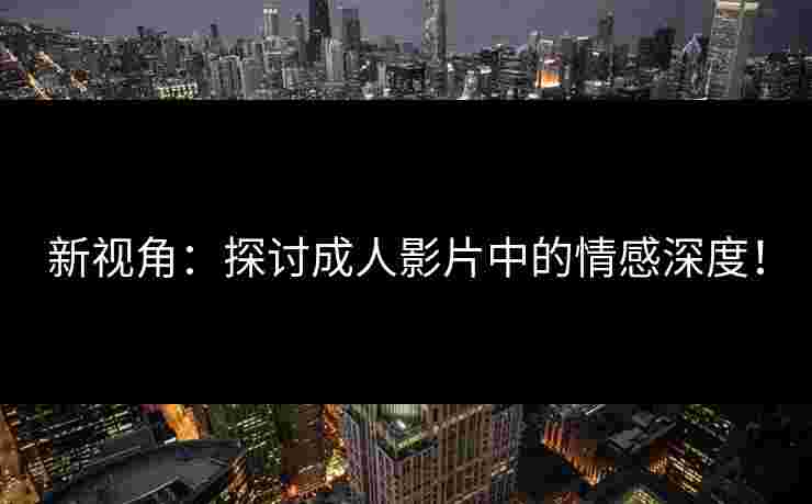 新视角：探讨成人影片中的情感深度！