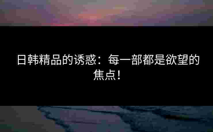 日韩精品的诱惑：每一部都是欲望的焦点！