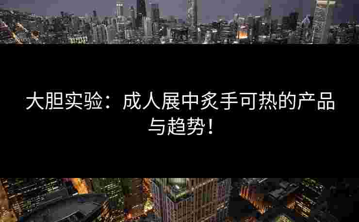 大胆实验：成人展中炙手可热的产品与趋势！