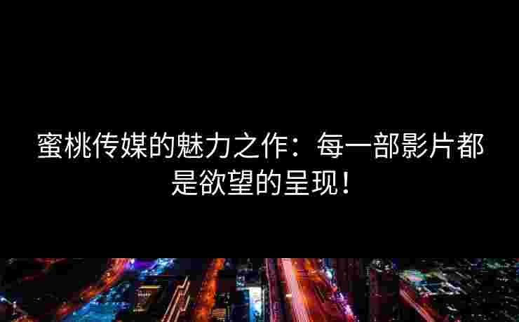 蜜桃传媒的魅力之作：每一部影片都是欲望的呈现！