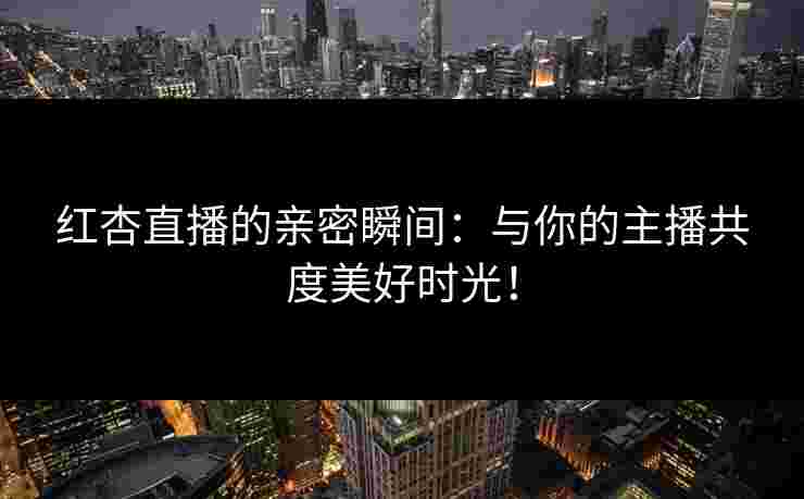 红杏直播的亲密瞬间：与你的主播共度美好时光！