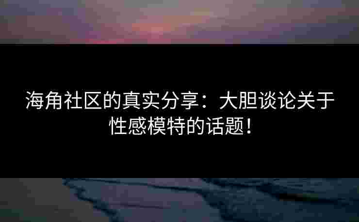 海角社区的真实分享：大胆谈论关于性感模特的话题！