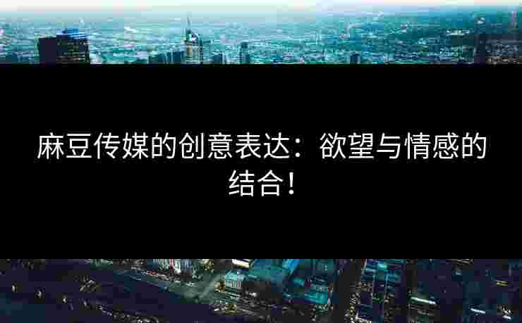 麻豆传媒的创意表达：欲望与情感的结合！