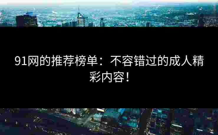 91网的推荐榜单：不容错过的成人精彩内容！