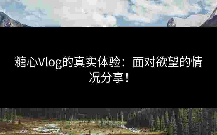 糖心Vlog的真实体验：面对欲望的情况分享！