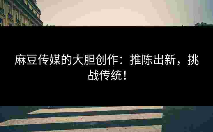 麻豆传媒的大胆创作：推陈出新，挑战传统！