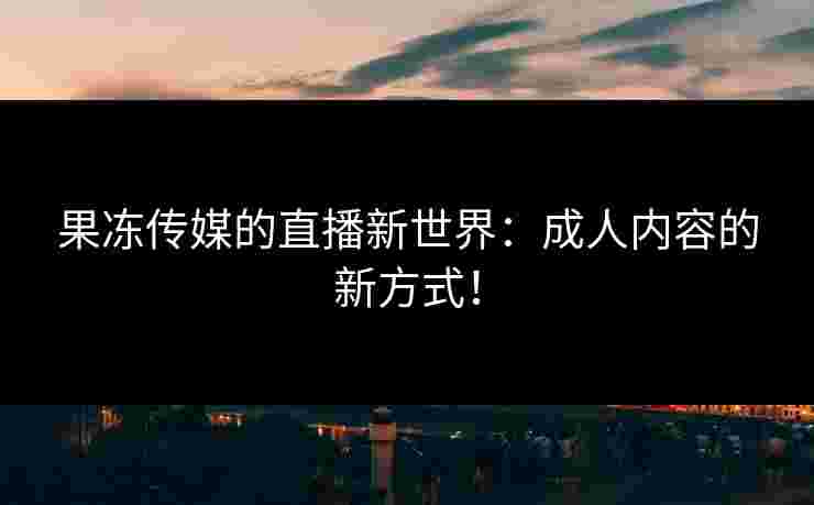 果冻传媒的直播新世界：成人内容的新方式！