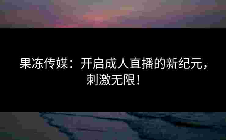 果冻传媒：开启成人直播的新纪元，刺激无限！