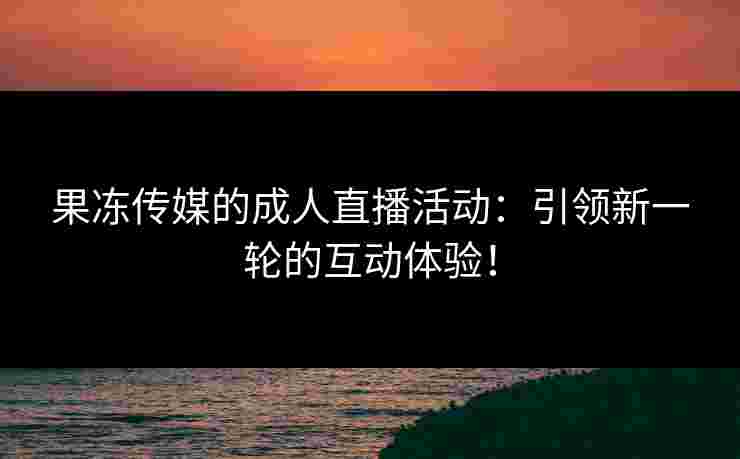 果冻传媒的成人直播活动：引领新一轮的互动体验！