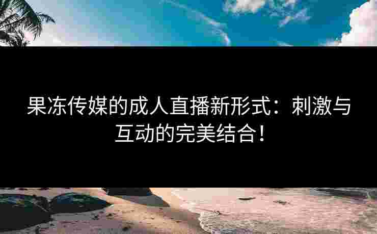 果冻传媒的成人直播新形式：刺激与互动的完美结合！