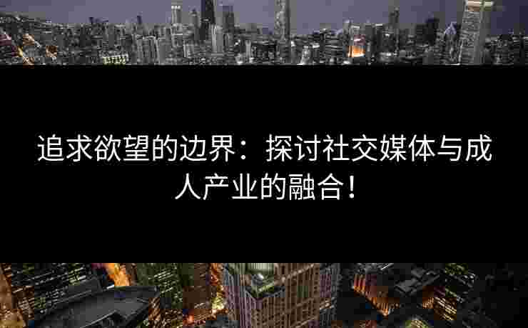 追求欲望的边界：探讨社交媒体与成人产业的融合！