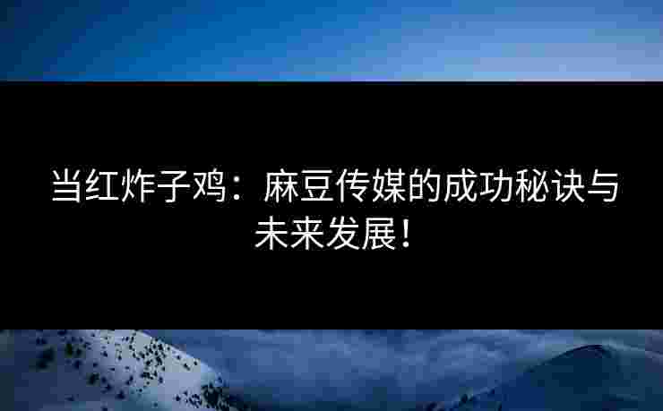 当红炸子鸡：麻豆传媒的成功秘诀与未来发展！