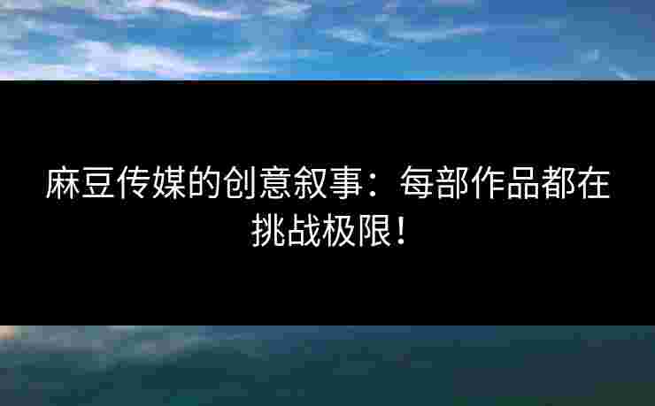 麻豆传媒的创意叙事：每部作品都在挑战极限！