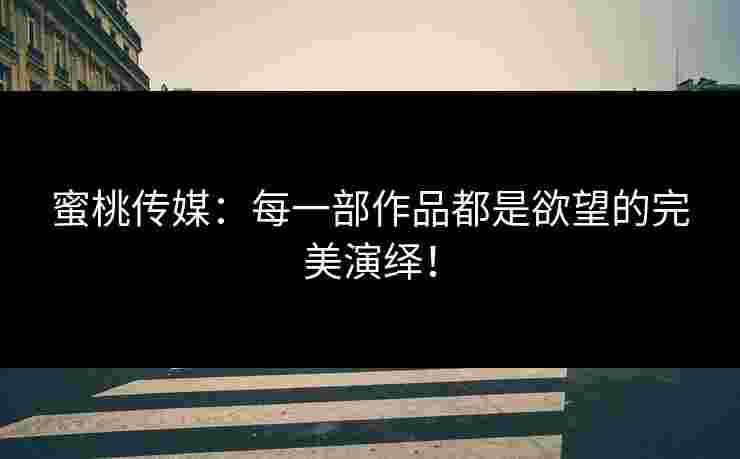 蜜桃传媒：每一部作品都是欲望的完美演绎！