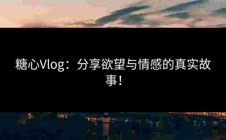 糖心Vlog：分享欲望与情感的真实故事！