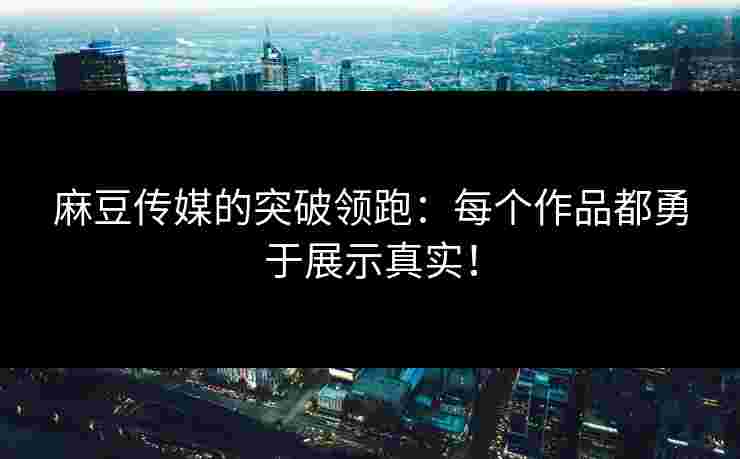 麻豆传媒的突破领跑：每个作品都勇于展示真实！