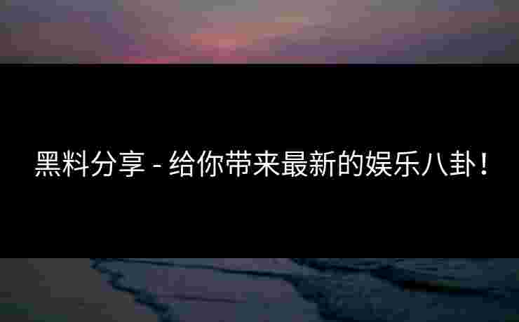 黑料分享 - 给你带来最新的娱乐八卦！