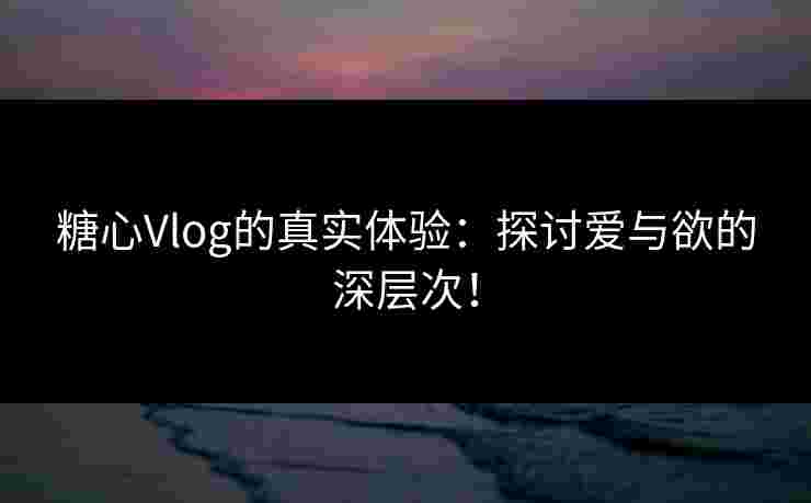 糖心Vlog的真实体验：探讨爱与欲的深层次！
