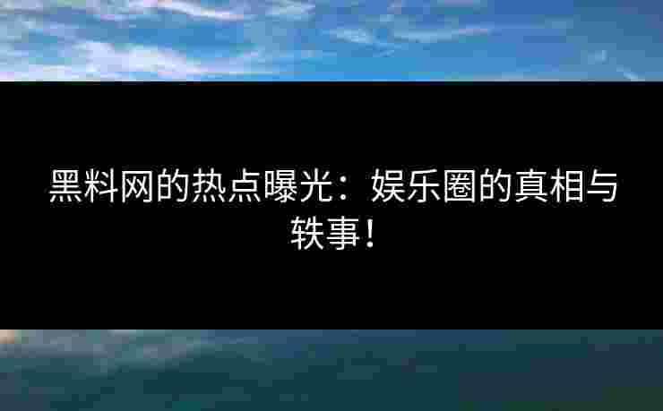 黑料网的热点曝光：娱乐圈的真相与轶事！