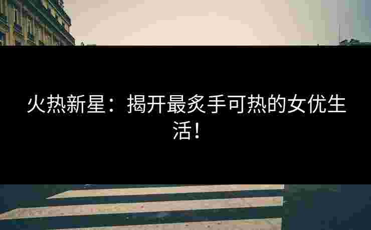 火热新星：揭开最炙手可热的女优生活！