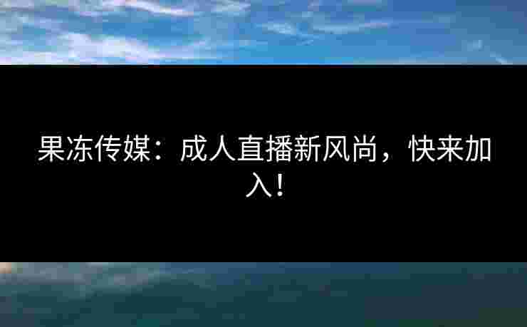 果冻传媒：成人直播新风尚，快来加入！
