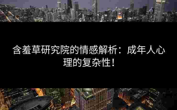 含羞草研究院的情感解析：成年人心理的复杂性！
