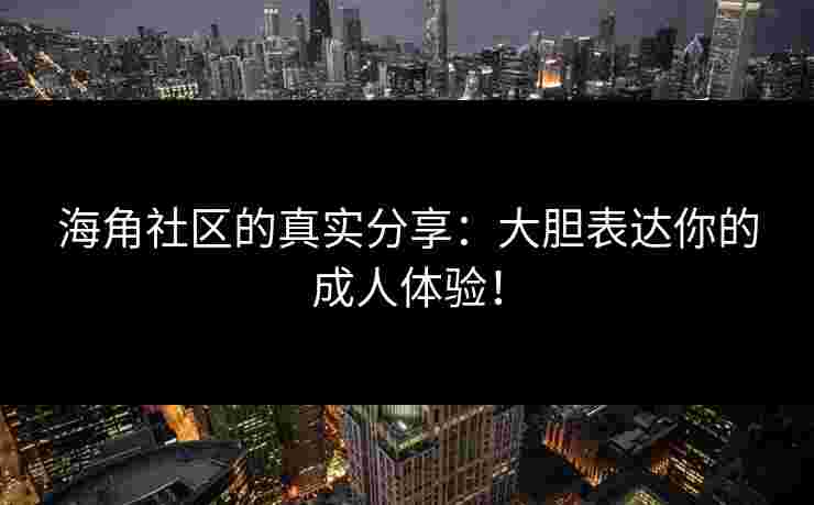 海角社区的真实分享：大胆表达你的成人体验！