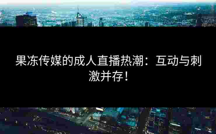 果冻传媒的成人直播热潮：互动与刺激并存！