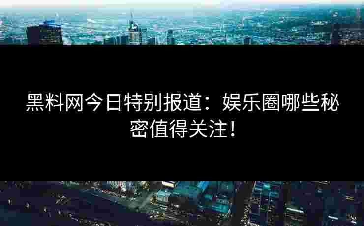 黑料网今日特别报道：娱乐圈哪些秘密值得关注！