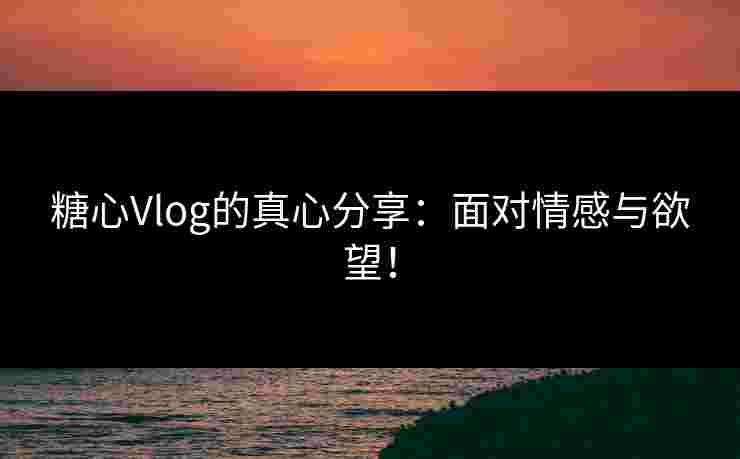 糖心Vlog的真心分享：面对情感与欲望！