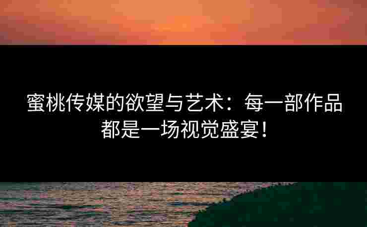 蜜桃传媒的欲望与艺术：每一部作品都是一场视觉盛宴！