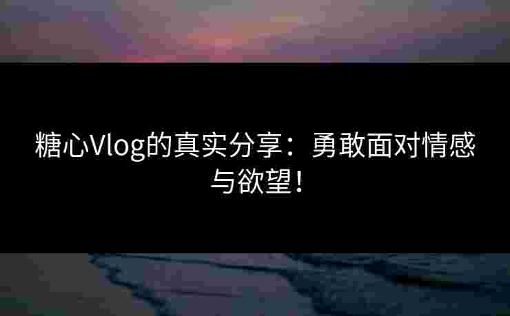 糖心Vlog的真实分享：勇敢面对情感与欲望！