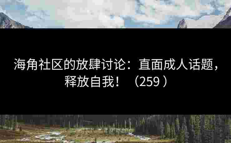 海角社区的放肆讨论：直面成人话题，释放自我！（259 ）